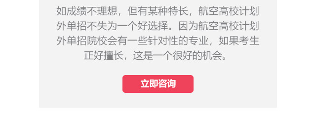 如成績不理想，但有某種特長，航空高校計(jì)劃外單招不失為一個(gè)好選擇。因?yàn)楹娇崭咝Ｓ?jì)劃外單招院校會(huì)有一些針對(duì)性的專業(yè)，如果考生正好擅長,這是一個(gè)很好的機(jī)會(huì)。